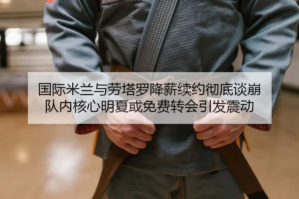 国际米兰与劳塔罗降薪续约彻底谈崩 队内核心明夏或免费转会引发震动